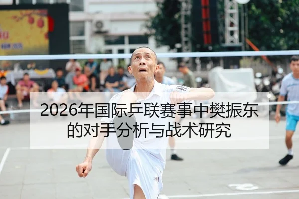2026年国际乒联赛事中樊振东的对手分析与战术研究